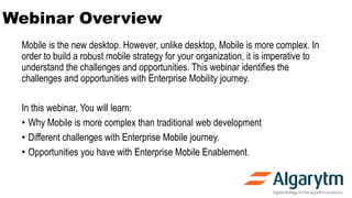 Webinar Overview
Mobile is the new desktop. However, unlike desktop, Mobile is more complex. In
order to build a robust mobile strategy for your organization, it is imperative to
understand the challenges and opportunities. This webinar identifies the
challenges and opportunities with Enterprise Mobility journey.
In this webinar, You will learn:
• Why Mobile is more complex than traditional web development
• Different challenges with Enterprise Mobile journey.
• Opportunities you have with Enterprise Mobile Enablement.
 