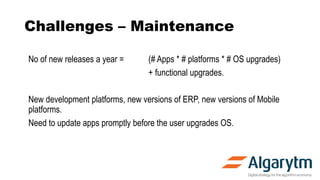 Challenges – Maintenance
No of new releases a year = (# Apps * # platforms * # OS upgrades)
+ functional upgrades.
New development platforms, new versions of ERP, new versions of Mobile
platforms.
Need to update apps promptly before the user upgrades OS.
 