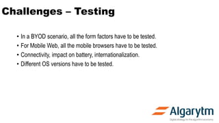 Challenges – Testing
• In a BYOD scenario, all the form factors have to be tested.
• For Mobile Web, all the mobile browsers have to be tested.
• Connectivity, impact on battery, internationalization.
• Different OS versions have to be tested.
 