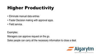Higher Productivity
• Eliminate manual data entries
• Faster Decision making with approval apps.
• Field service.
Examples:
Managers can approve request on the go.
Sales people can carry all the necessary information to close a deal.
 