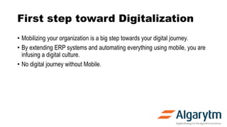 First step toward Digitalization
• Mobilizing your organization is a big step towards your digital journey.
• By extending ERP systems and automating everything using mobile, you are
infusing a digital culture.
• No digital journey without Mobile.
 