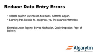 Reduce Data Entry Errors
• Replace paper in warehouses, field sales, customer support.
• Scanning Pos, Material #s, equipment, you find accurate information.
Examples: Asset Tagging, Service Notification, Quality inspection, Proof of
Delivery.
 