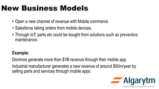 New Business Models
• Open a new channel of revenue with Mobile commerce.
• Salesforce taking orders from mobile devices.
• Through IoT, parts etc could be bought from solutions such as preventive
maintenance.
Example:
Dominos generate more than $1B revenue through their mobile app.
Industrial manufacturer generates a new revenue of around $50m/year by
selling parts and services through mobile apps.
 