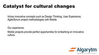 Catalyst for cultural changes
Infuse innovative concepts such as Design Thinking, User Experience,
Agile/Scrum project methodologies with Mobile.
Our experience:
Mobile projects provide perfect opportunities for embarking on innovative
culture.
 