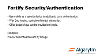 Fortify Security/Authentication
• Use mobile as a security device in addition to basic authentication.
• With Geo fencing, control confidential information.
• Office badges/keys can be provided on Mobile.
Examples:
2-factor authentication used by Google.
 