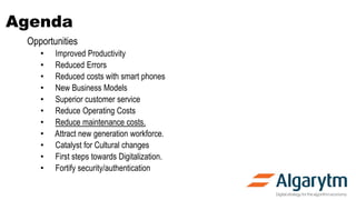 Agenda
Opportunities
• Improved Productivity
• Reduced Errors
• Reduced costs with smart phones
• New Business Models
• Superior customer service
• Reduce Operating Costs
• Reduce maintenance costs.
• Attract new generation workforce.
• Catalyst for Cultural changes
• First steps towards Digitalization.
• Fortify security/authentication
 