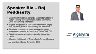 Speaker Bio – Raj
Peddisetty
• Digital Transformation advisor and a seasoned practitioner of
Design Thinking, User Experience in Mobile, Ecommerce,
Cloud and Marketing automation.
• 11 years of experience in SAP, Oracle for industries ranging
from Wholesale, Retail to Manufacturing and Healthcare.
• Experience: consultant, architect, developer for system
integrators such as IBM, Accenture, Cap Gemini, SAP, CSC.
• Global business transformation projects for Fortune 500
clients.
• MBA from the University of Chicago Booth School of Business
and is certified in Design Thinking by IDEO.
 