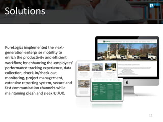 11
Solutions
PureLogics implemented the next-
generation enterprise mobility to
enrich the productivity and efficient
workflow; by enhancing the employees'
performance tracking experience, data
collection, check-in/check-out
monitoring, project management,
extensive reporting system, secure and
fast communication channels while
maintaining clean and sleek UI/UX.
 