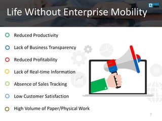 Life Without Enterprise Mobility
7
• Reduced Productivity
• Lack of Business Transparency
• Reduced Profitability
• Lack of Real-time Information
• Absence of Sales Tracking
• Low Customer Satisfaction
• High Volume of Paper/Physical Work
 