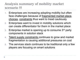 Analysis summary of mobility market
scenario !!!
1.   Enterprises are increasing adopting mobility but often
     face challenges because of fragmented market place,
     choices, constraints thus want to tread cautiously
2.   Enterprises want to invest in mobility solutions which
     can create differentiator for them in the market place
3.   Enterprise market is opening up to consume 3rd party
     components in solution stack
4.   Talent supply constraints continues to grow and market
     fragmentation is causing additional pressures on cost
5.   The services stack continues to be traditional only a few
     players are focusing on smart solutions
 