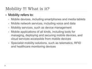 Mobility !!! What is it?
   Mobility refers to:
       Mobile devices, including smartphones and media tablets
       Mobile network services, including voice and data
       Mobility services, such as device management
       Mobile applications of all kinds, including tools for
        managing, deploying and securing mobile devices, and
        cloud services accessible from mobile devices
       Specialist mobility solutions, such as telematics, RFID
        and healthcare monitoring devices
 
