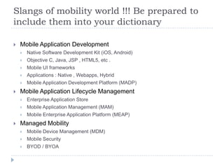 Slangs of mobility world !!! Be prepared to
include them into your dictionary

   Mobile Application Development
       Native Software Development Kit (iOS, Android)
       Objective C, Java, JSP , HTML5, etc .
       Mobile UI frameworks
       Applications : Native , Webapps, Hybrid
       Mobile Application Development Platform (MADP)
   Mobile Application Lifecycle Management
       Enterprise Application Store
       Mobile Application Management (MAM)
       Mobile Enterprise Application Platform (MEAP)
   Managed Mobility
       Mobile Device Management (MDM)
       Mobile Security
       BYOD / BYOA
 