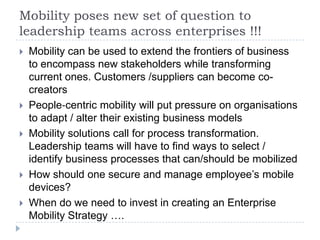 Mobility poses new set of question to
leadership teams across enterprises !!!
   Mobility can be used to extend the frontiers of business
    to encompass new stakeholders while transforming
    current ones. Customers /suppliers can become co-
    creators
   People‐centric mobility will put pressure on organisations
    to adapt / alter their existing business models
   Mobility solutions call for process transformation.
    Leadership teams will have to find ways to select /
    identify business processes that can/should be mobilized
   How should one secure and manage employee’s mobile
    devices?
   When do we need to invest in creating an Enterprise
    Mobility Strategy ….
 