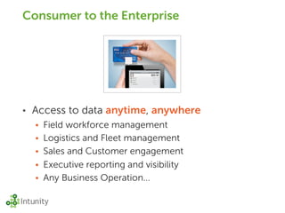 Consumer to the Enterprise




•   Access to data anytime, anywhere
    • Field workforce management
    • Logistics and Fleet management
    • Sales and Customer engagement
    • Executive reporting and visibility
    • Any Business Operation...
 