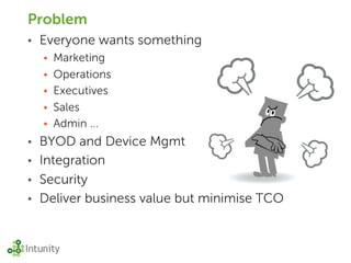 Problem
•   Everyone wants something
    • Marketing
    • Operations
    • Executives
    • Sales
    • Admin ...
• BYOD and Device Mgmt
• Integration
• Security
• Deliver business value but minimise TCO
 