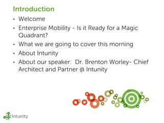 Introduction
•   Welcome
•   Enterprise Mobility - Is it Ready for a Magic
    Quadrant?
•   What we are going to cover this morning
•   About Intunity
•   About our speaker: Dr. Brenton Worley- Chief
    Architect and Partner @ Intunity
 
