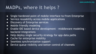 www.soclomo.org

MADPs, where it helps ?
●
●
●
●
●
●
●
●
●

Single hardened point of mobile interface to/from Enterprise
Service reusability across mobile applications
Discovery of Enterprise services
Mobile friendly modeling
Enable IDE based device development - middleware modeling backend integrations
Help deploy single security strategy for app data paths
Cache for enterprise mobility
Seamless synchronization support
Device queue visibility and better control of channels

 