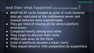 www.soclomo.org

And then what happened

(Not everyone though)

?

● MEAP/MCAP cache flooded as point of truth backend
data got replicated at the middleware server and
channel behavior were unpredictable
● They got tired of chasing all the device platform
innovations
● Competed heavily among each other
● They forgot to discover their niche
● HTML5 took away all the focus
● Scale of platforms became a major worry
● They stayed ahead or with competition by acquisitions

 
