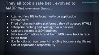 They all took a safe bet , evolved to
MADP (Not everyone though)

www.soclomo.org

● Attained face lift to focus mostly on application
development
● Tired of chasing Native platforms , they all adopted HTML5
● Enterprise caching and syncing took a backseat
● Adapters became a JSON business
● Data transformations to and from JSON came back in race
as top focus
● Non functional requirements handling became a significant
part of application responsibility

 
