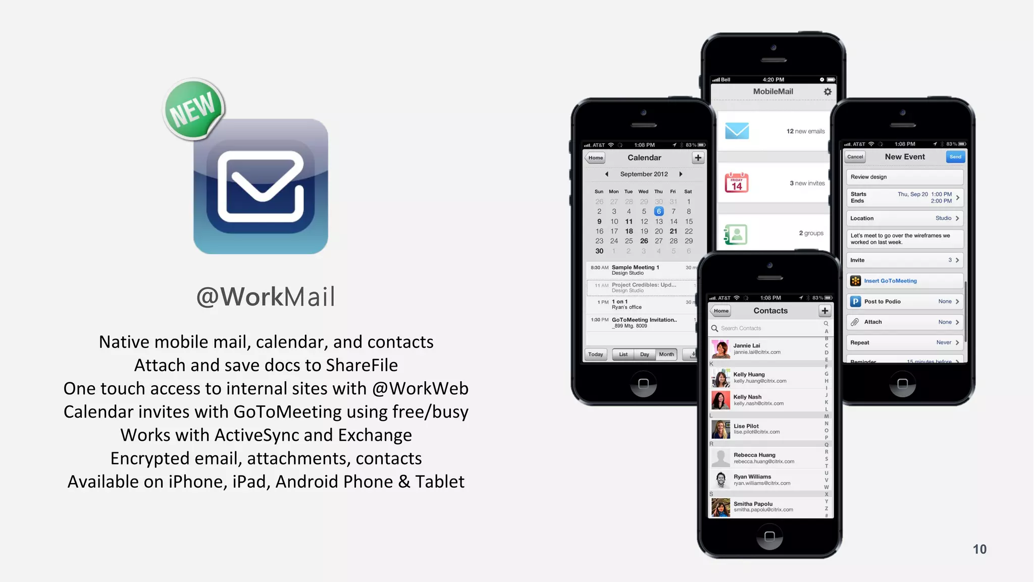 @WorkMail
    Native mobile mail, calendar, and contacts
        Attach and save docs to ShareFile
One touch access to internal sites with @WorkWeb
Calendar invites with GoToMeeting using free/busy
      Works with ActiveSync and Exchange
     Encrypted email, attachments, contacts
Available on iPhone, iPad, Android Phone & Tablet


                                                    10
 