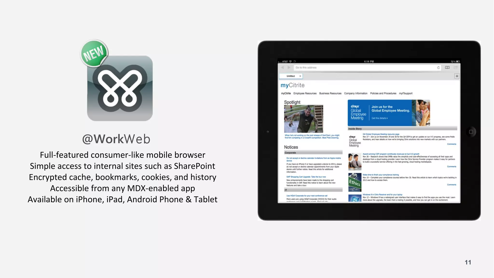 @WorkWeb
   Full-featured consumer-like mobile browser
Simple access to internal sites such as SharePoint
Encrypted cache, bookmarks, cookies, and history
      Accessible from any MDX-enabled app
Available on iPhone, iPad, Android Phone & Tablet




                                                     11
 