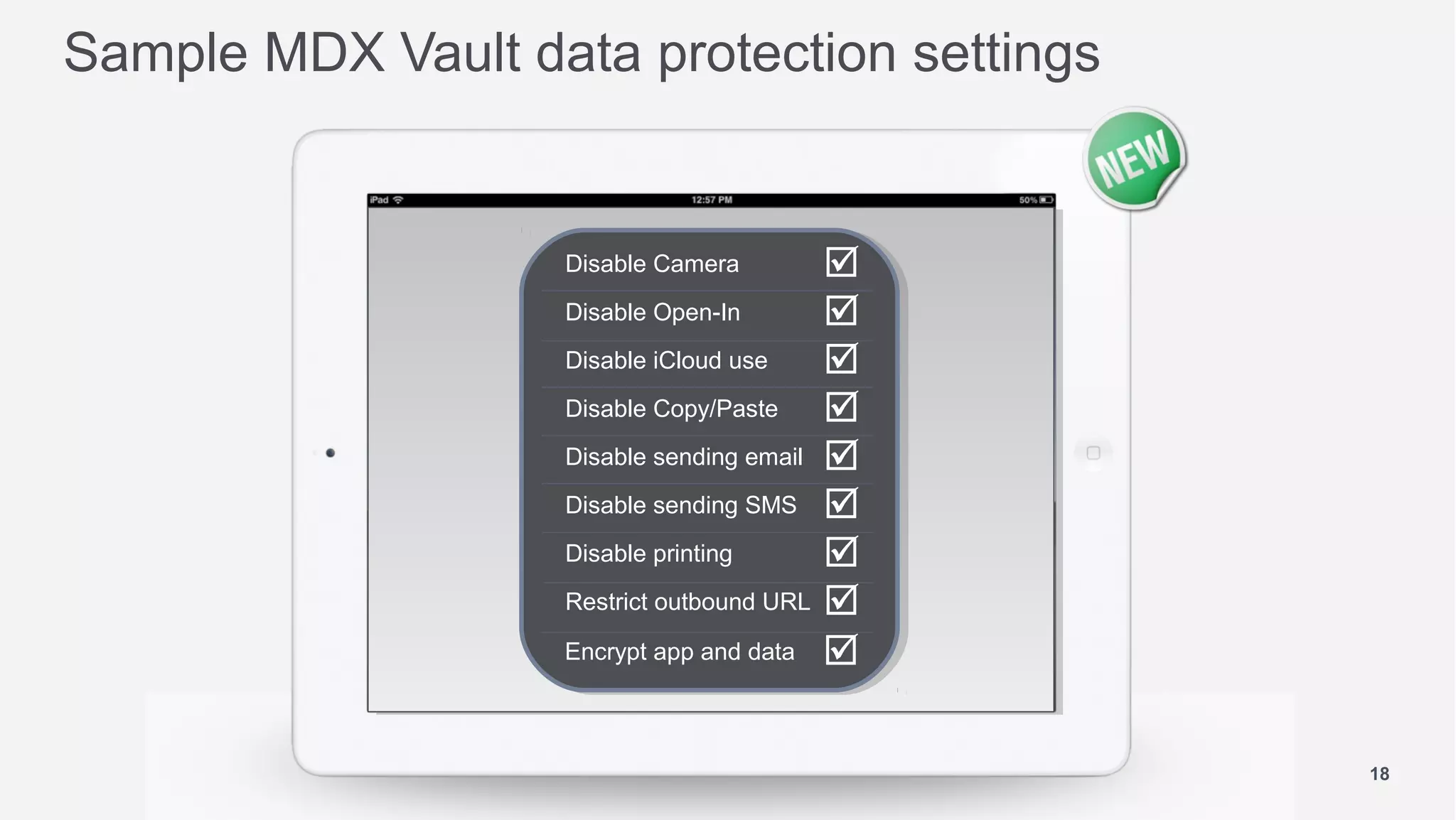 Sample MDX Vault data protection settings


                   Disable Camera        
                   Disable Open-In       
                   Disable iCloud use    
                   Disable Copy/Paste    
                   Disable sending email 
                   Disable sending SMS 
                   Disable printing      
                   Restrict outbound URL 

                   Encrypt app and data 



                                             18
 