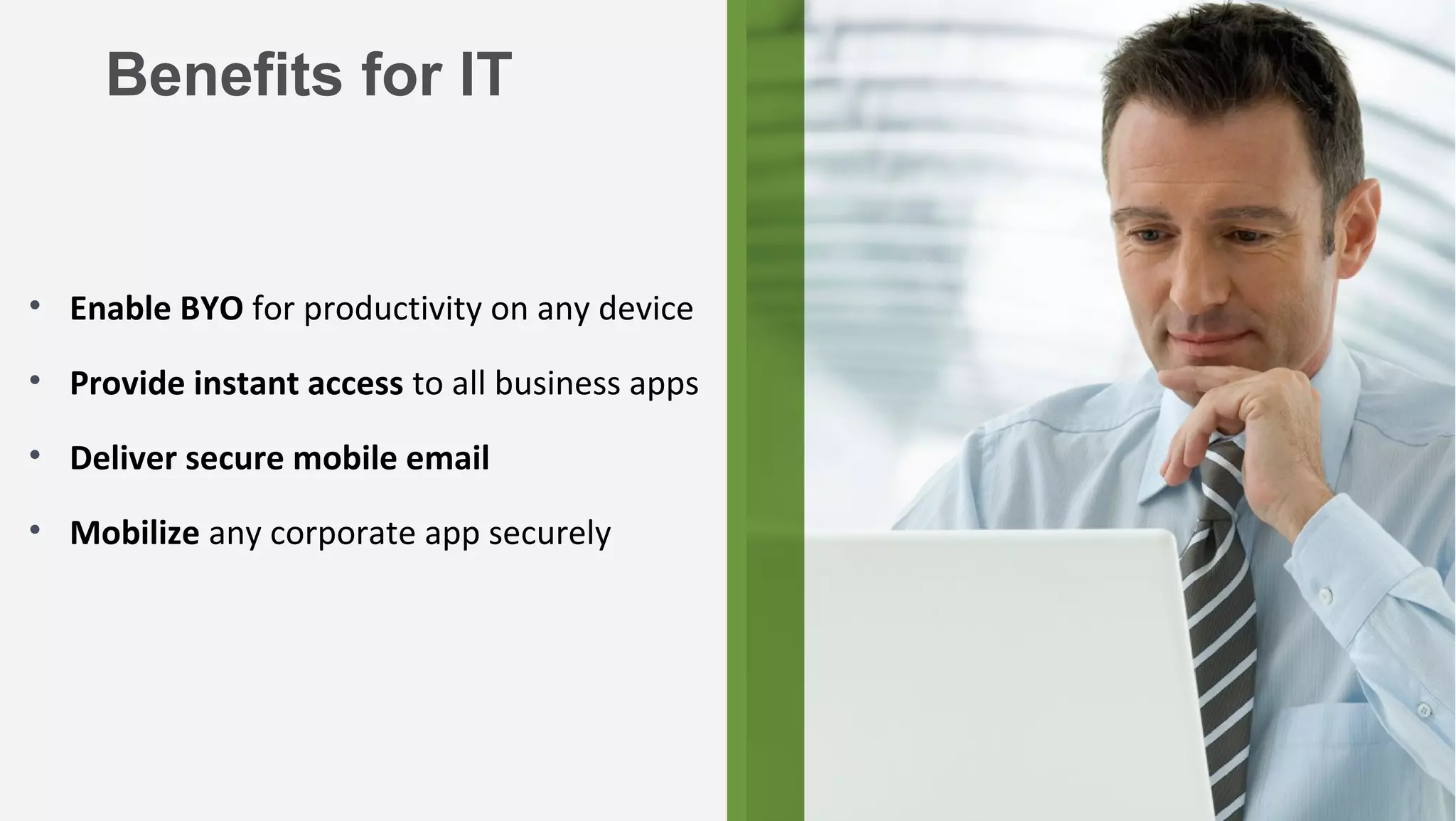 Benefits for IT


• Enable BYO for productivity on any device

• Provide instant access to all business apps

• Deliver secure mobile email

• Mobilize any corporate app securely




                                                25
 