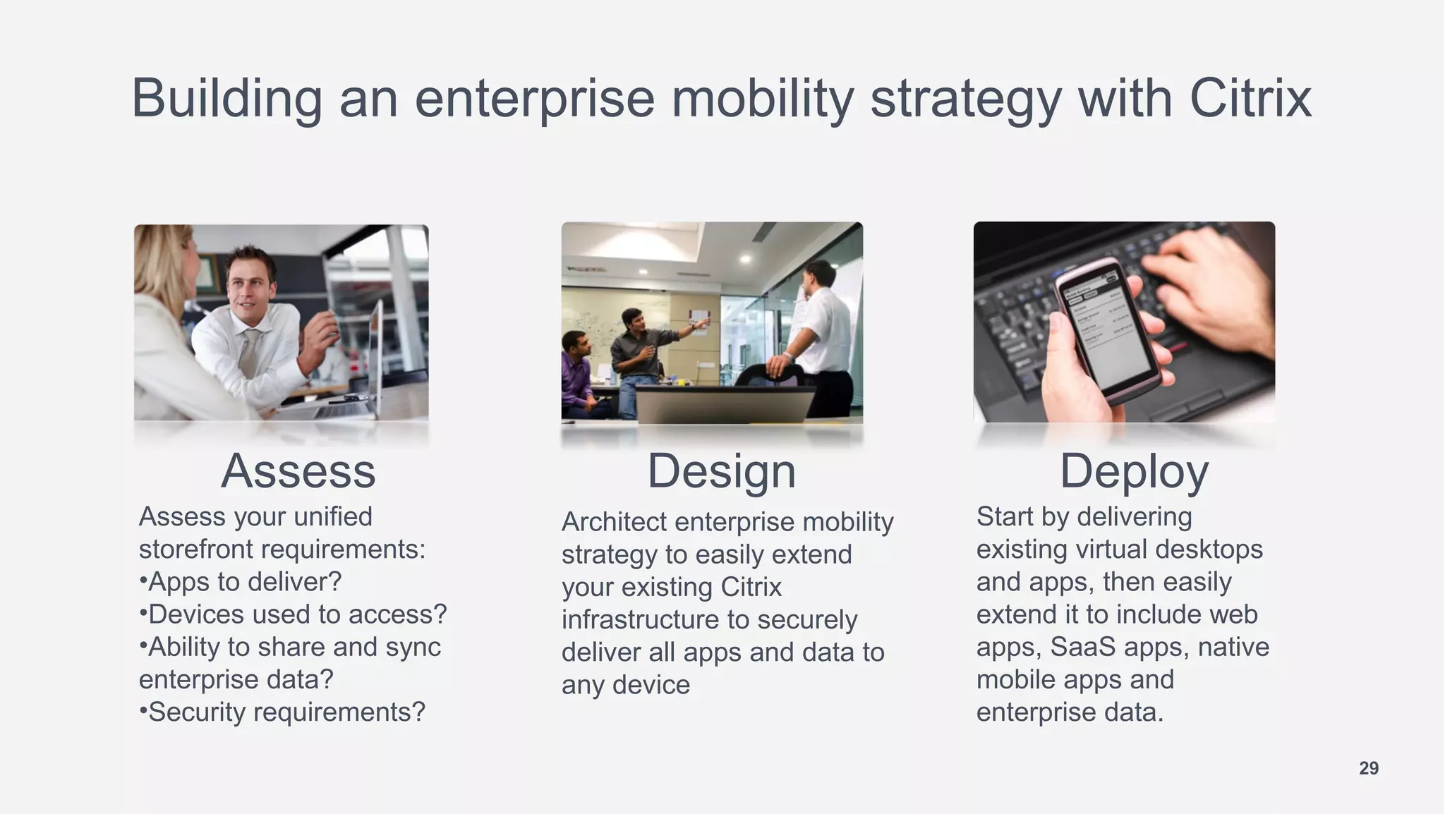 Building an enterprise mobility strategy with Citrix




      Assess                        Design                          Deploy
Assess your unified          Architect enterprise mobility   Start by delivering
storefront requirements:     strategy to easily extend       existing virtual desktops
•Apps to deliver?            your existing Citrix            and apps, then easily
•Devices used to access?     infrastructure to securely      extend it to include web
•Ability to share and sync   deliver all apps and data to    apps, SaaS apps, native
enterprise data?             any device                      mobile apps and
•Security requirements?                                      enterprise data.
                                                                                         29
 
