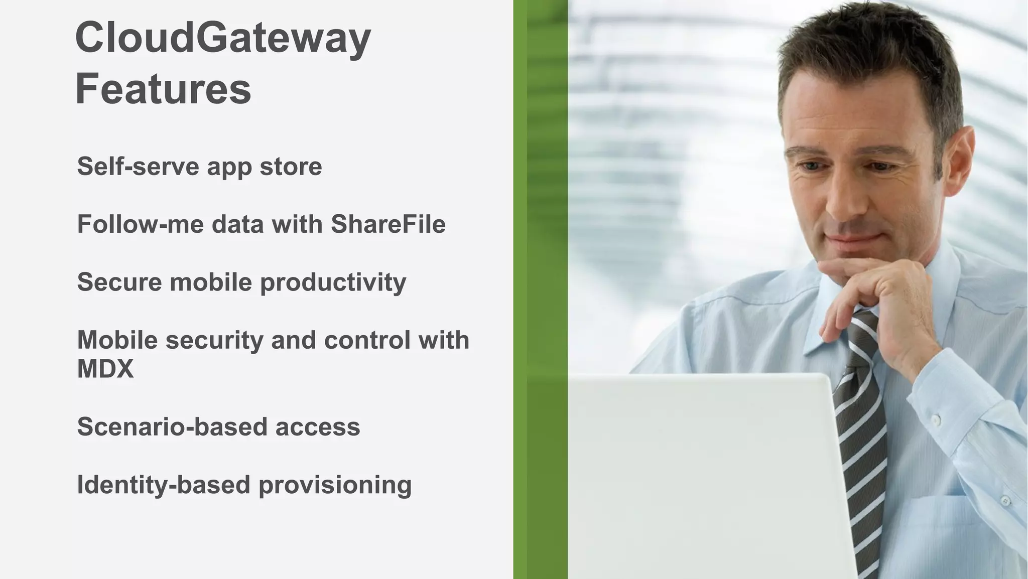 CloudGateway
Features
Self-serve app store

Follow-me data with ShareFile

Secure mobile productivity

Mobile security and control with
MDX

Scenario-based access

Identity-based provisioning

                                   7
 