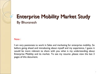 Enterprise Mobility Market StudyEnterprise Mobility Market Study
By Bhuvanesh
1
Note :
I am very passionate to work in Sales and marketing for enterprise mobility. So
before going ahead and introducing about myself and my experience, I guess it
would be more relevant to share with you what is my understanding about
Enterprise Mobility and its market. To see my resume ,please view the last 3
pages of this document.
 