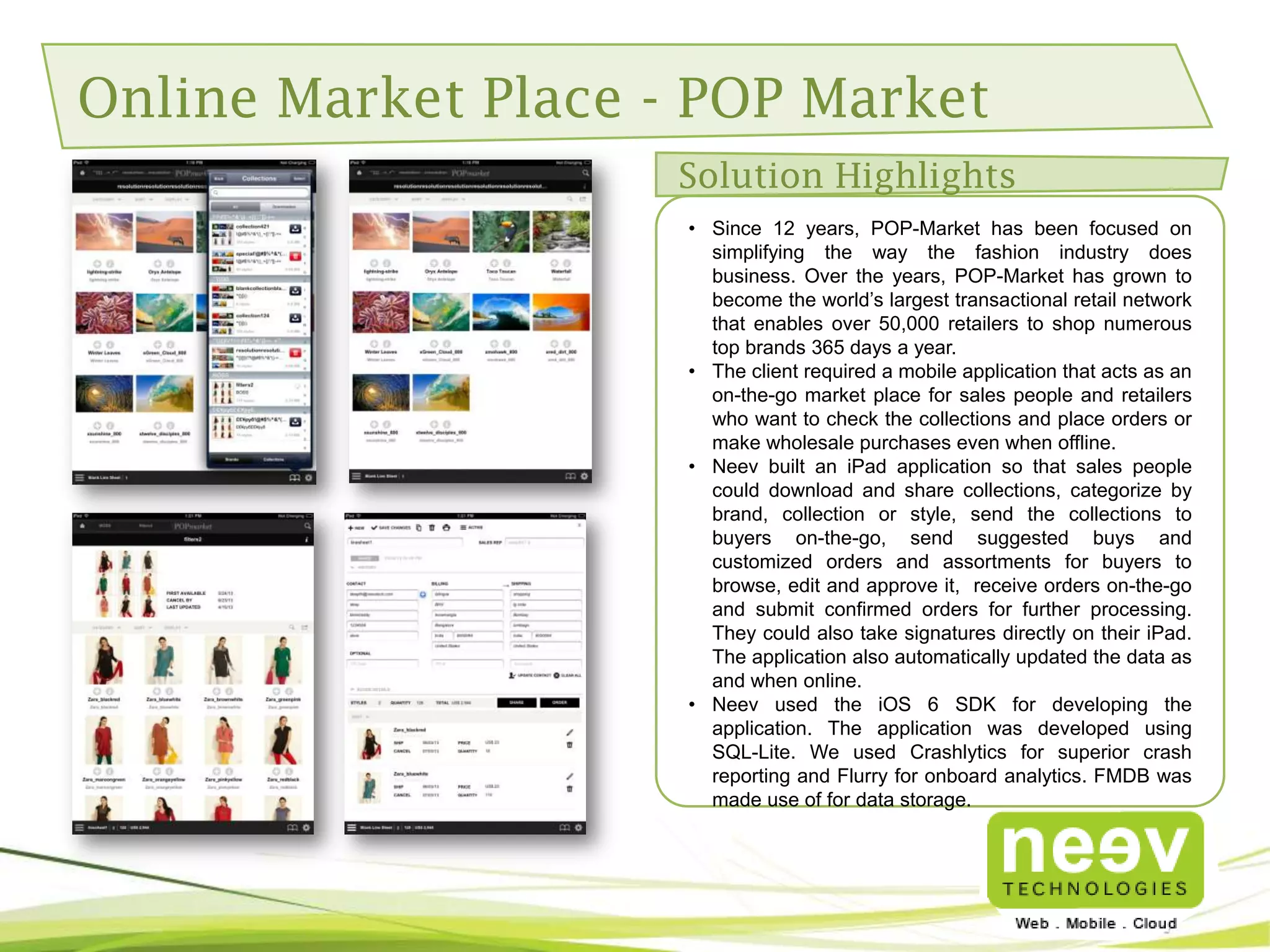 Neev Mobility Competencies (Contd..)
Competencies

Android

iOS

Performance

MAT Tool(Memory Analyzer Tool)

Memory Profiling, Time Profiling

Web Service Parser

Jackson, SAX Parser

SOAP Services, REST

Augmented Reality

Wikitude

-

Security

Proguard

AES Algorithm

GPS

Enmia Listener, GPS Native, New Google
Location Service

CoreLocation

Code Review Tool

Sonar, Lint

-

Object Relational Mapping
Framework

ORM Lite

-

JSON Marshalling

-

KVC Framework

Crash Reporting Tool

-

Crashlytics

Java to Object C Translation

-

j2objc Tool

Media

-

OpenAL Framework(For Audio/Sound), AV
Foundation

3D Game Engine

-

Ogre 3D

Networking Framework

-

MKNetworkKit, ASIHTTPS, NSConnection

Cocoa Framework

-

Core Plot/CoreLocation/CoreImage Frameworks

 