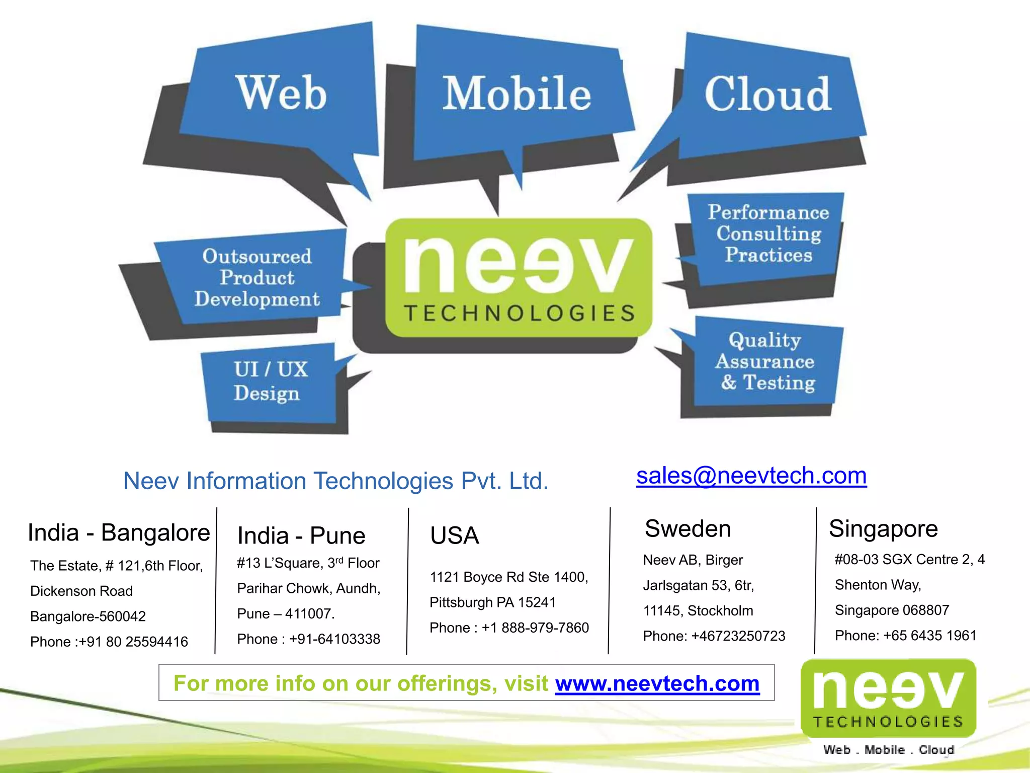 The Neev Edge
• End-to-end

consultative

approach

for

software

solutions

through

needs

assessment, process consulting and strategic advice.
• Internal QMS are ISO 9001-2008 certified and CMM level 3 compliant.
• Continuous process and service level improvements through deployment of best-ofbreed processes and technologies.
• International Standards and best practices on Project Management including PMI, ISO
and Prince-2.
• Proven EDC Model of delivery to provide predictable results.
• Scrum based Agile development methodology.

 