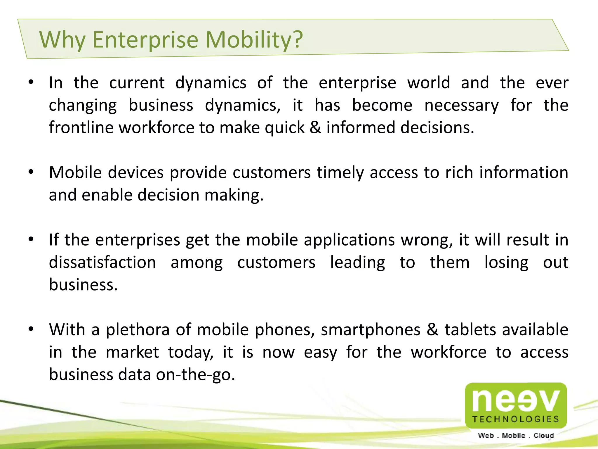 Why Enterprise Mobility?
• In the current dynamics of the enterprise world and the ever
changing business dynamics, it has become necessary for the
frontline workforce to make quick & informed decisions.
• Mobile devices provide customers timely access to rich information
and enable decision making.
• If the enterprises get the mobile applications wrong, it will result in
dissatisfaction among customers leading to them losing out
business.
• With a plethora of mobile phones, smartphones & tablets available
in the market today, it is now easy for the workforce to access
business data on-the-go.

 
