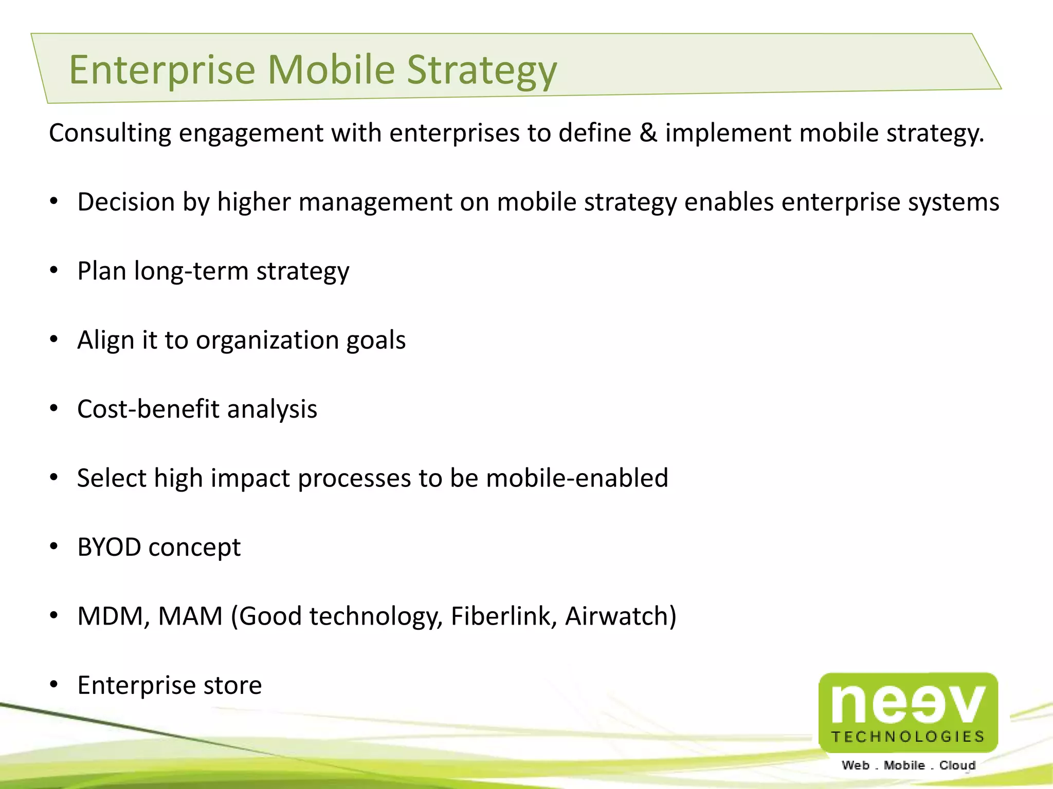 Enterprise Mobile Strategy
Consulting engagement with enterprises to define & implement mobile strategy.

• Decision by higher management on mobile strategy enables enterprise systems
• Plan long-term strategy
• Align it to organization goals
• Cost-benefit analysis
• Select high impact processes to be mobile-enabled
• BYOD concept
• MDM, MAM (Good technology, Fiberlink, Airwatch)
• Enterprise store

 