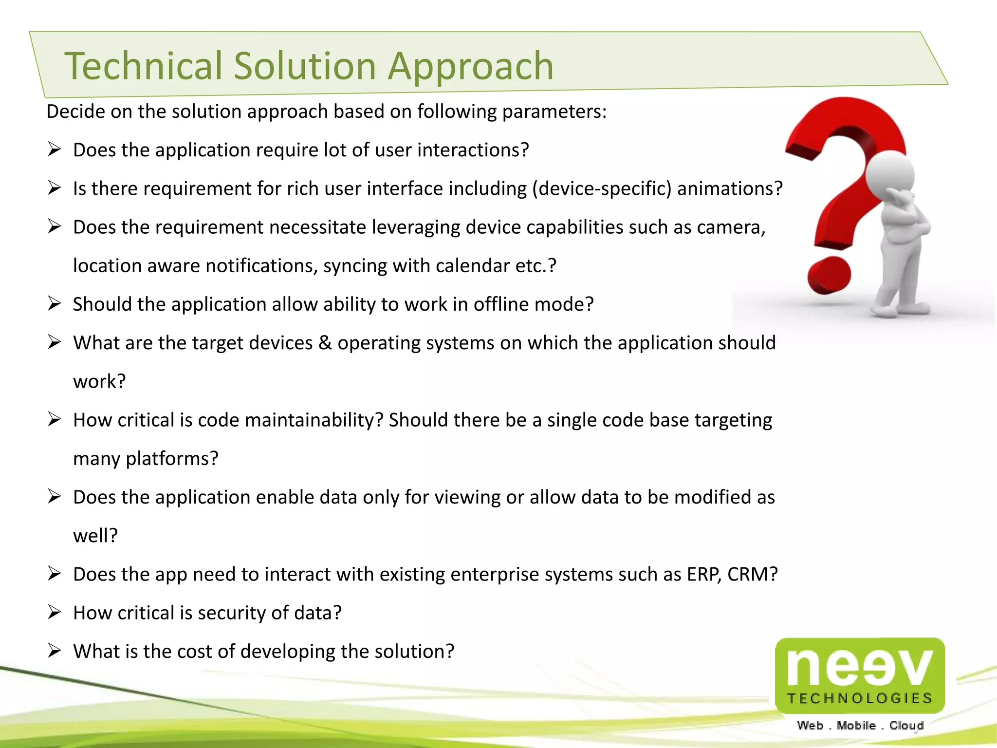 Technical Solution Approach
Decide on the solution approach based on following parameters:
 Does the application require lot of user interactions?
 Is there requirement for rich user interface including (device-specific) animations?

 Does the requirement necessitate leveraging device capabilities such as
camera, location aware notifications, syncing with calendar etc.?
 Should the application allow ability to work in offline mode?
 What are the target devices & operating systems on which the application should
work?
 How critical is code maintainability? Should there be a single code base targeting
many platforms?
 Does the application enable data only for viewing or allow data to be modified as
well?
 Does the app need to interact with existing enterprise systems such as ERP, CRM?
 How critical is security of data?

 What is the cost of developing the solution?

 