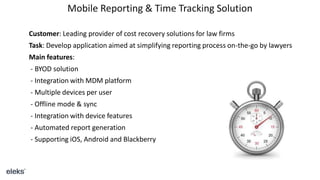 Mobile Reporting & Time Tracking Solution
Customer: Leading provider of cost recovery solutions for law firms
Task: Develop application aimed at simplifying reporting process on-the-go by lawyers
Main features:
- BYOD solution
- Integration with MDM platform
- Multiple devices per user
- Offline mode & sync
- Integration with device features
- Automated report generation
- Supporting iOS, Android and Blackberry
 