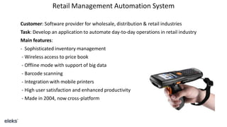 Retail Management Automation System
Customer: Software provider for wholesale, distribution & retail industries
Task: Develop an application to automate day-to-day operations in retail industry
Main features:
- Sophisticated inventory management
- Wireless access to price book
- Offline mode with support of big data
- Barcode scanning
- Integration with mobile printers
- High user satisfaction and enhanced productivity
- Made in 2004, now cross-platform
 