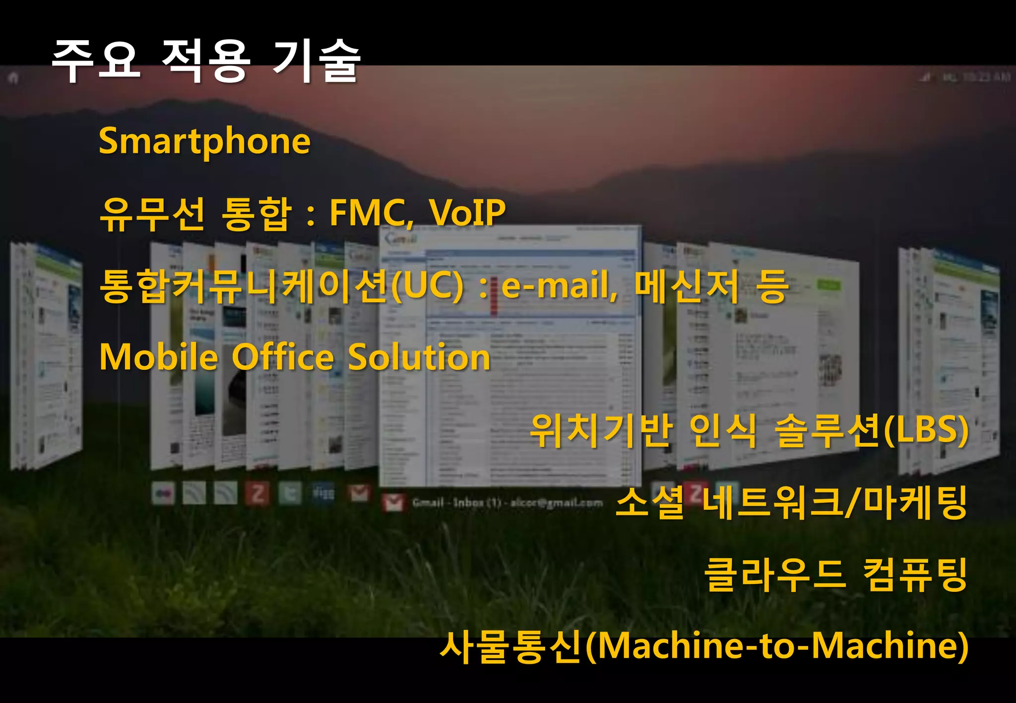 주요 적용 기술
 Smartphone
 유무선 통합 : FMC, VoIP
 통합커뮤니케이션(UC) : e-mail, 메싞저 등
 Mobile Office Solution
                          위치기반 인식 솔루션(LBS)
                             소셜 네트워크/마케팅
                                클라우드 컴퓨팅
                    사물통싞(Machine-to-Machine)
 