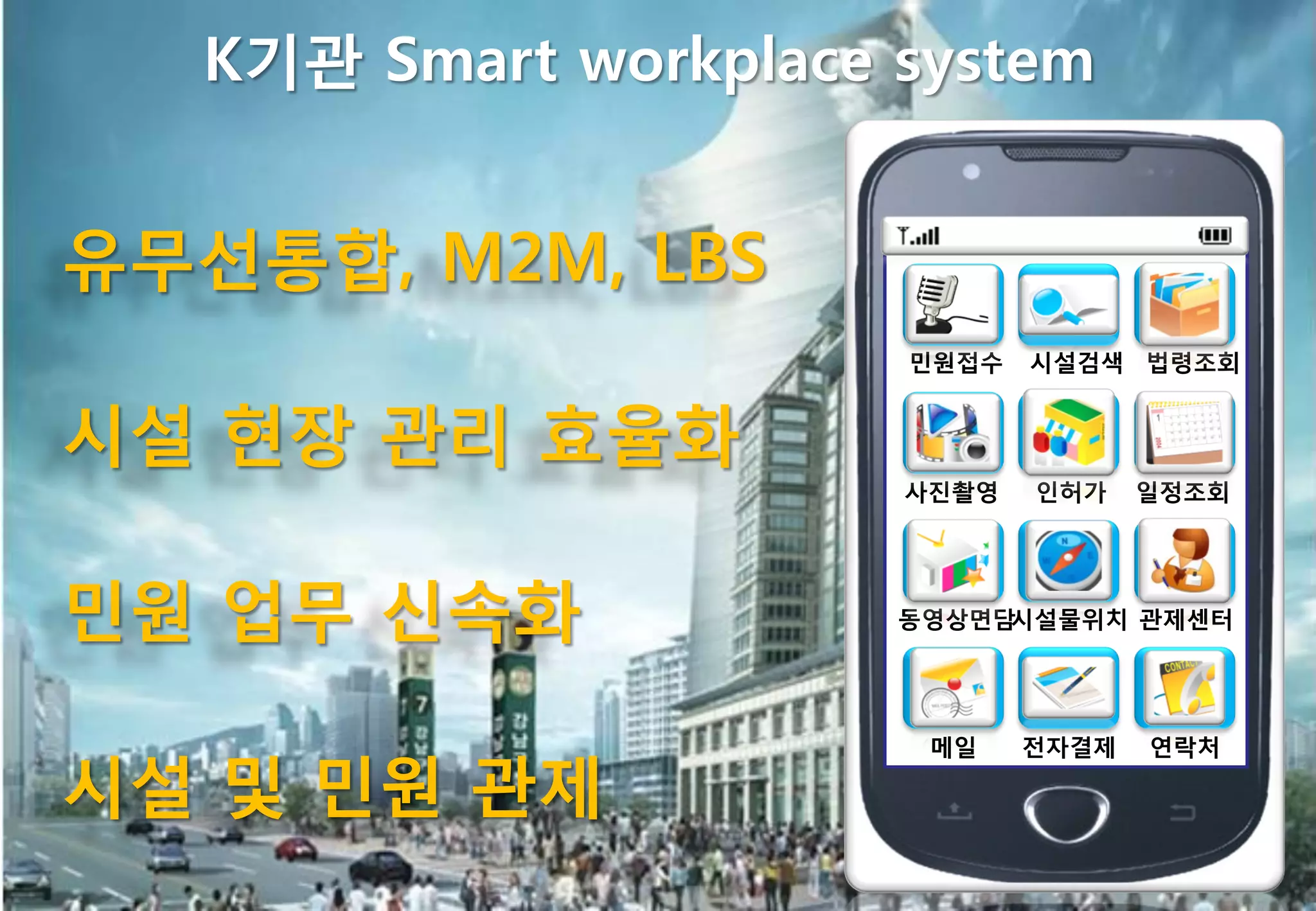 K기관 Smart workplace system


유무선통합, M2M, LBS
                       민원접수   시설검색 법령조회


시설 현장 관리 효율화
                       사짂촬영   인허가    일정조회




민원 업무 싞속화              동영상면담시설물위치 관제센터




                        메일    젂자결제   연락처

시설 및 민원 관제
 