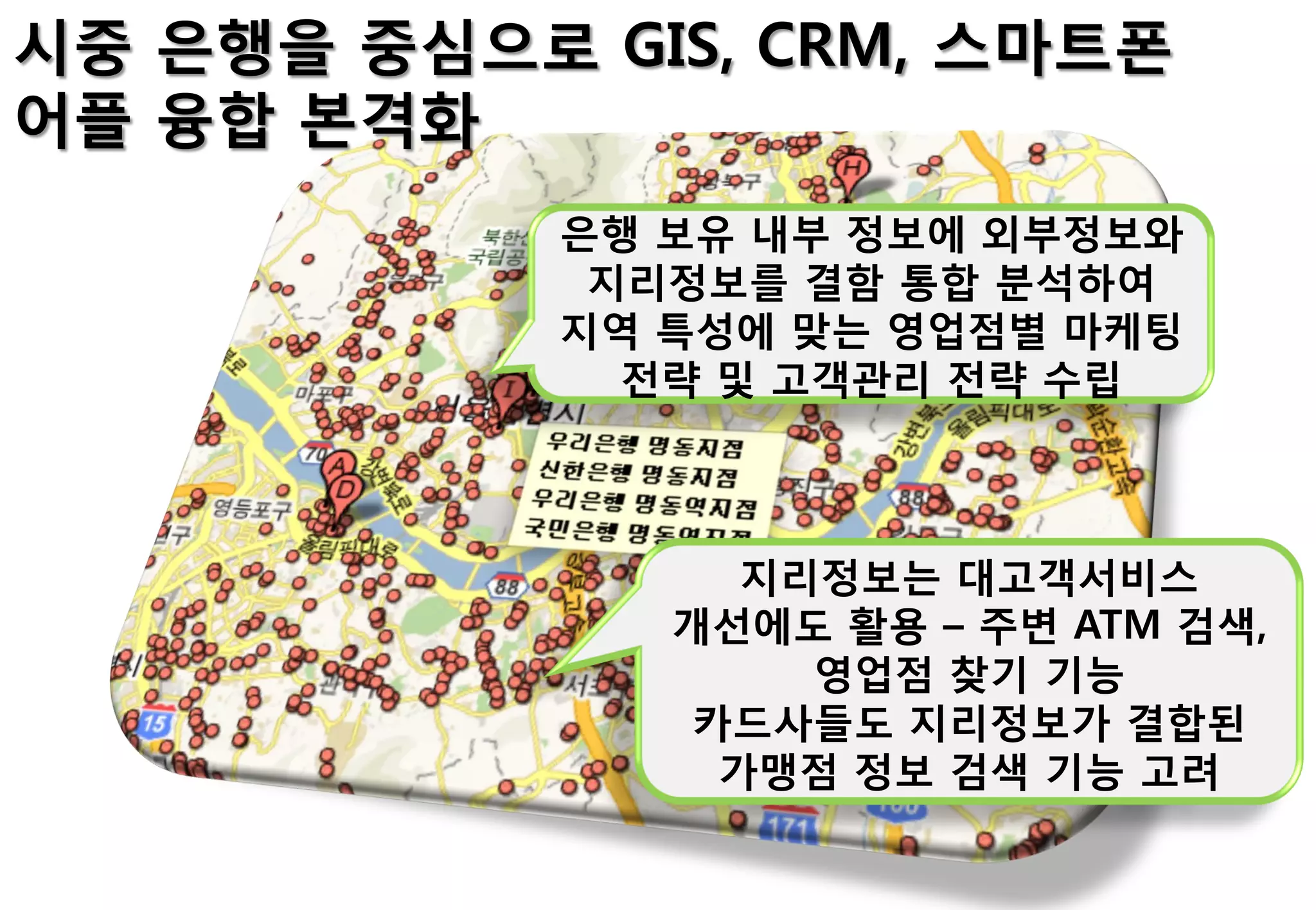시중 은행을 중심으로 GIS, CRM, 스마트폰
어플 융합 본격화
            은행 보유 내부 정보에 외부정보와
             지리정보를 결함 통합 분석하여
            지역 특성에 맞는 영업점별 마케팅
              젂략 및 고객관리 젂략 수립



                  지리정보는 대고객서비스
               개선에도 홗용 – 주변 ATM 검색,
                    영업점 찾기 기능
                카드사들도 지리정보가 결합된
                 가맹점 정보 검색 기능 고려
 