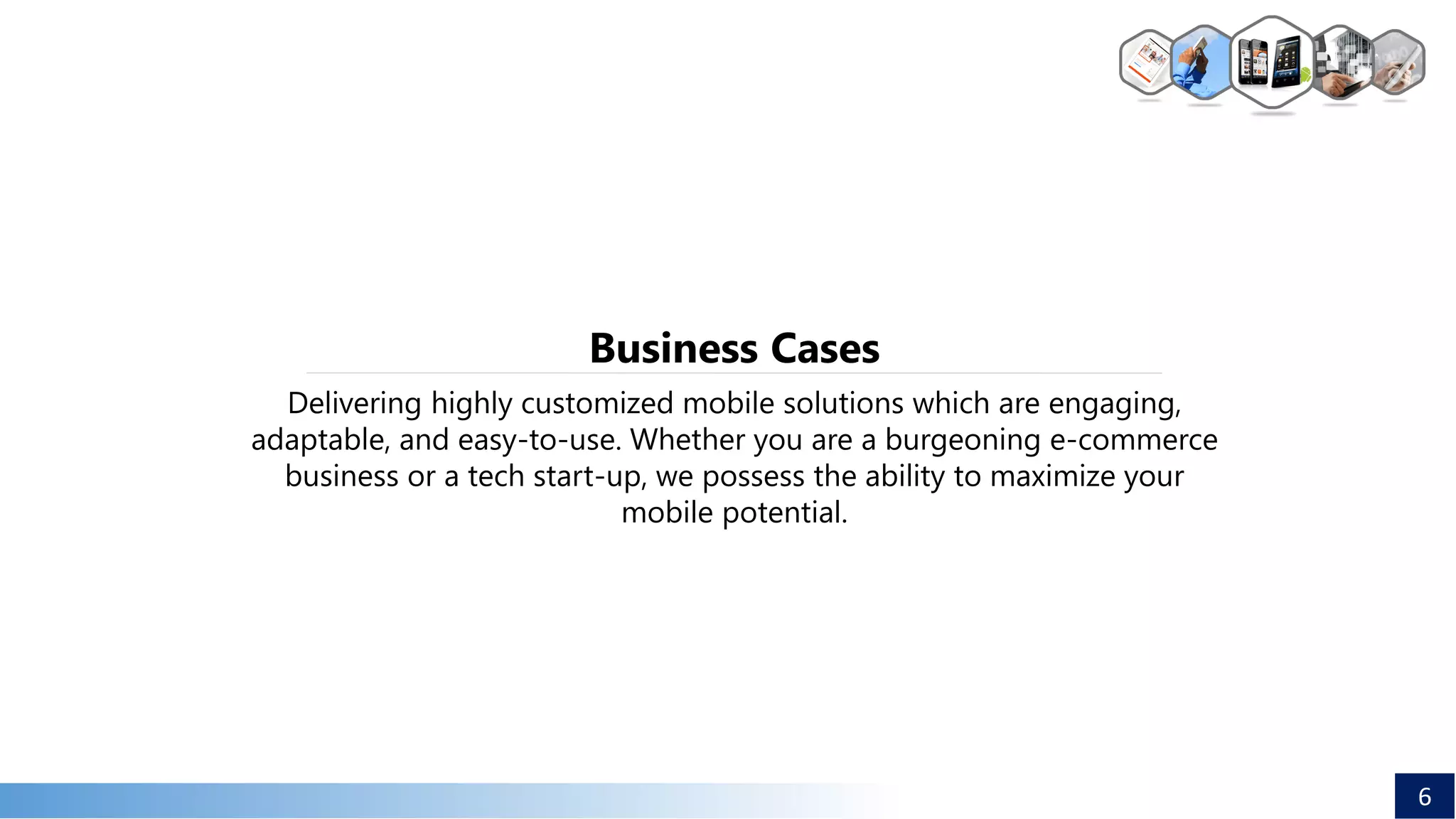 Delivering highly customized mobile solutions which are engaging,
adaptable, and easy-to-use. Whether you are a burgeoning e-commerce
business or a tech start-up, we possess the ability to maximize your
mobile potential.
Business Cases
6
 
