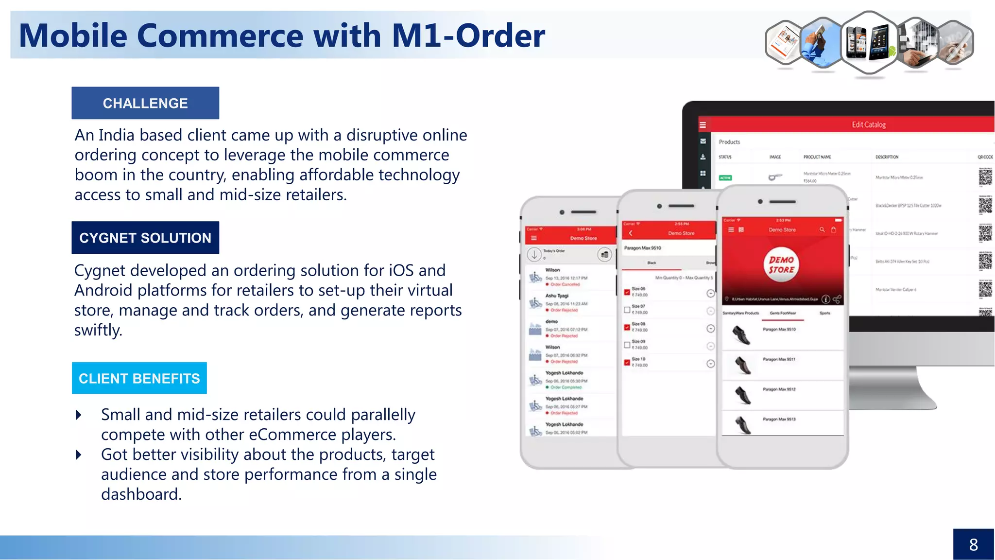 Mobile Commerce with M1-Order
An India based client came up with a disruptive online
ordering concept to leverage the mobile commerce
boom in the country, enabling affordable technology
access to small and mid-size retailers.
Cygnet developed an ordering solution for iOS and
Android platforms for retailers to set-up their virtual
store, manage and track orders, and generate reports
swiftly.
 Small and mid-size retailers could parallelly
compete with other eCommerce players.
 Got better visibility about the products, target
audience and store performance from a single
dashboard.
CLIENT BENEFITS
CYGNET SOLUTION
8
CHALLENGE
 