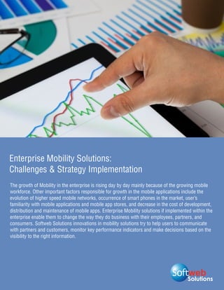 Enterprise Mobility Solutions:
Challenges & Strategy Implementation
The growth of Mobility in the enterprise is rising day by day mainly because of the growing mobile
workforce. Other important factors responsible for growth in the mobile applications include the
evolution of higher speed mobile networks, occurrence of smart phones in the market, user’s
familiarity with mobile applications and mobile app stores, and decrease in the cost of development,
distribution and maintenance of mobile apps. Enterprise Mobility solutions if implemented within the
enterprise enable them to change the way they do business with their employees, partners, and
consumers. Softweb Solutions innovations in mobility solutions try to help users to communicate
with partners and customers, monitor key performance indicators and make decisions based on the
visibility to the right information.




                                                                                       Solutions
 