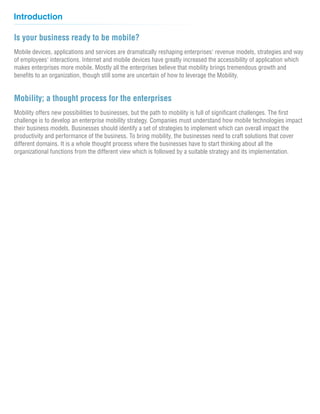 Introduction

Is your business ready to be mobile?
Mobile devices, applications and services are dramatically reshaping enterprises' revenue models, strategies and way
of employees' interactions. Internet and mobile devices have greatly increased the accessibility of application which
makes enterprises more mobile. Mostly all the enterprises believe that mobility brings tremendous growth and
benefits to an organization, though still some are uncertain of how to leverage the Mobility.


Mobility; a thought process for the enterprises
Mobility offers new possibilities to businesses, but the path to mobility is full of significant challenges. The first
challenge is to develop an enterprise mobility strategy. Companies must understand how mobile technologies impact
their business models. Businesses should identify a set of strategies to implement which can overall impact the
productivity and performance of the business. To bring mobility, the businesses need to craft solutions that cover
different domains. It is a whole thought process where the businesses have to start thinking about all the
organizational functions from the different view which is followed by a suitable strategy and its implementation.
 