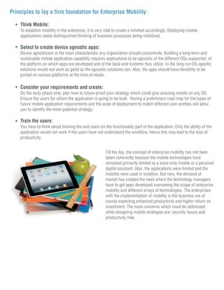 Principles to lay a firm foundation for Enterprise Mobility:

    Think Mobile:
    To establish mobility in the enterprise, it is very vital to create a mindset accordingly. Deploying mobile
    applications needs distinguished thinking of business processes being mobilized.

    Select to create device agnostic apps:
    Device agnosticism is the main characteristic any organization should concentrate. Building a long-term and
    sustainable mobile application capability requires applications to be agnostic of the different OSs supported, of
    the platform on which apps are developed and of the back-end systems they utilize. In the long run OS specific
    solutions would not work as good as the agnostic solutions can. Also, the apps should have flexibility to be
    ported on various platforms at the time of needs.

    Consider your requirements and create:
    On the early phase only, plan how to future-proof your strategy which could give amazing results on any OS.
    Ensure the users for whom the application is going to be built. Having a preliminary road map for the types of
    future mobile application requirements and the scale of deployment to match different user profiles will allow
    you to identify the most potential strategy.

    Train the users:
    You have to think about training the end users on the functionality part of the application. Only the ability of the
    application would not work if the users have not understood the workflow, hence this may lead to the loss of
    productivity.


                                                       Till the day, the concept of enterprise mobility has not been
                                                       taken coherently because the mobile technologies have
                                                       remained primarily limited to a voice only mobile or a personal
                                                       digital assistant. Also, the applications were limited and the
                                                       mobiles were used in isolation. But now, the demand of
                                                       market has created the need where the technology managers
                                                       have to get apps developed overseeing the scope of enterprise
                                                       mobility and different arrays of technologies. The enterprises
                                                       with the implementation of mobility in the business are of
                                                       course expecting enhanced productivity and higher return on
                                                       investment. The main concerns which must be addressed
                                                       while designing mobile strategies are; security issues and
                                                       productivity hike.
 