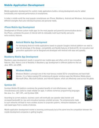 Mobile Application Development

Mobile application development for custom made applications builds a strong development area for added
functionality and improved performance of smartphones.

In today's mobile world the most popular smartphones are iPhone, Blackberry, Android and Windows, that possesses
different strengths that suits individual business and personal needs.


iPhone Mobile App Development
Development of iPhone custom made apps for the most popular and powerful communicative device –
the iPhone, combines the power of internet with its noticeable multi touch facility and some
extra-ordinary features.


                Android Mobile App Development
                For developing Android mobile applications based on popular Google’s Android platform we need to
                take full advantage of the design, compatibility and flexible features of Android OS. An innovative next
                generation application can be designed and developed with Android with ease and speedily.


Blackberry Mobile App Development
Blackberry apps development results in powerful new mobile apps and offers a lot of new innovative
features. Also, there is a lot of flexibility in Blackberry app development in different platforms that are
Java, MDS, and J2ME.

                Windows Mobile
                Windows Mobile is amongst one of the most famous mobile OS for smartphones and hand-held
                devices. It is a feature packed OS containing all popular windows apps like Windows Media player,
                Microsoft Office, Microsoft Outlook, and Internet Explorer, which are effectively used across the globe.


Symbian OS
Symbian Mobile OS platform combines the greatest benefits of cost-effectiveness, rapid
innovativeness and useful to create reliable fun apps. It utilizes numerous programming languages
like Java, C++, .NET, OPL, and Symbian SDK.

According to current analysis, business users will eventually see speedier data transfer and
increased bandwidth for new and innovative business oriented services. The enhancements made
to such networks will lead to more wireless access to corporate systems, interactive databases, and
web based apps from a variety of devices.

Mobile application development market is booming continuously but at the same time the competition between the
mobile development companies is getting tougher.
 