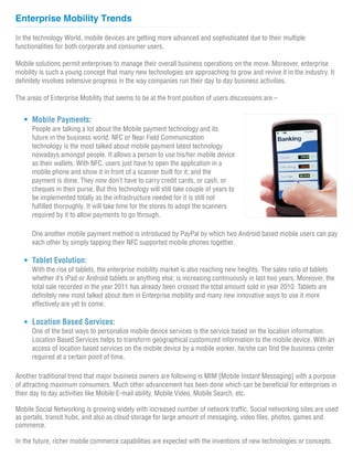 Enterprise Mobility Trends

In the technology World, mobile devices are getting more advanced and sophisticated due to their multiple
functionalities for both corporate and consumer users.

Mobile solutions permit enterprises to manage their overall business operations on the move. Moreover, enterprise
mobility is such a young concept that many new technologies are approaching to grow and revive it in the industry. It
definitely involves extensive progress in the way companies run their day to day business activities.

The areas of Enterprise Mobility that seems to be at the front position of users discussions are –


      Mobile Payments:
      People are talking a lot about the Mobile payment technology and its
      future in the business world. NFC or Near Field Communication
      technology is the most talked about mobile payment latest technology
      nowadays amongst people. It allows a person to use his/her mobile device
      as their wallets. With NFC, users just have to open the application in a
      mobile phone and show it in front of a scanner built for it; and the
      payment is done. They now don’t have to carry credit cards, or cash, or
      cheques in their purse. But this technology will still take couple of years to
      be implemented totally as the infrastructure needed for it is still not
      fulfilled thoroughly. It will take time for the stores to adopt the scanners
      required by it to allow payments to go through.

      One another mobile payment method is introduced by PayPal by which two Android based mobile users can pay
      each other by simply tapping their NFC supported mobile phones together.

      Tablet Evolution:
      With the rise of tablets, the enterprise mobility market is also reaching new heights. The sales ratio of tablets
      whether it’s iPad or Android tablets or anything else; is increasing continuously in last two years. Moreover, the
      total sale recorded in the year 2011 has already been crossed the total amount sold in year 2010. Tablets are
      definitely new most talked about item in Enterprise mobility and many new innovative ways to use it more
      effectively are yet to come.

      Location Based Services:
      One of the best ways to personalize mobile device services is the service based on the location information.
      Location Based Services helps to transform geographical customized information to the mobile device. With an
      access of location based services on the mobile device by a mobile worker, he/she can find the business center
      required at a certain point of time.

Another traditional trend that major business owners are following is MIM [Mobile Instant Messaging] with a purpose
of attracting maximum consumers. Much other advancement has been done which can be beneficial for enterprises in
their day to day activities like Mobile E-mail ability, Mobile Video, Mobile Search, etc.

Mobile Social Networking is growing widely with increased number of network traffic. Social networking sites are used
as portals, transit hubs, and also as cloud storage for large amount of messaging, video files, photos, games and
commerce.

In the future, richer mobile commerce capabilities are expected with the inventions of new technologies or concepts.
 