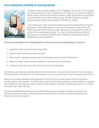 How enterprise mobility is moving ahead

                              The path towards enterprise mobility is full of challenges. The workers of the enterprise
                              are bringing mobility into their work place at a very high rate. The concept of mobility is
                              taking a strong hold because it provides workers an edge, enables them to accomplish
                              more, and allows them to deliver better services. All these benefits are acquired
                              because mobility provides quick and better information to workers.
                                                                                   www.softwebsolutions.com
                              In the coming years, there will be even greater demand for extending lines of business
                              applications to the mobile devices as more and more powerful mobile devices and
                              higher speed networks will come to market. Moreover, the cloud and the mobile are
                              going to be the most happening fields. The union of both these fields will result in
                              focusing more on Enterprise Mobility with an objective of leveraging the cloud for
                              Scalability and cost management.

Some new functionalities in the mobile applications of which businesses can take advantage in future are –


   1. Applications with more camera and image facility

   2. Real time Video Conference anytime anywhere

   3. More powerful integration between back-end information systems and the mobile devices

   4. Better and speedy mobile commerce abilities for consumers and the businesses

   5. Combined collaboration apps with mobile conferencing and data share


By developing and following a strategic approach to mobile services, enterprises will be better on their way towards
the discovery of all new efficiencies, new opportunities, new forms of work, and new ways of interacting with client's.

Maximum businesses will adopt mobile applications in the near future to better interact with their employees,
business partners and consumers. It will also help to react and take actions speedily to market changes. It is expected
that mobility arena will continue to grow maximum within healthcare, banking, and retail organizations as it will help
to increase their mobile offerings.

The Enterprise Mobility Solutions offered by Softweb Solutions covers multiple industries and domains. Our
interactive solutions will open up the opportunities across Business-to-Employee, Business-to-Business and
Business-to Consumer segments.
 