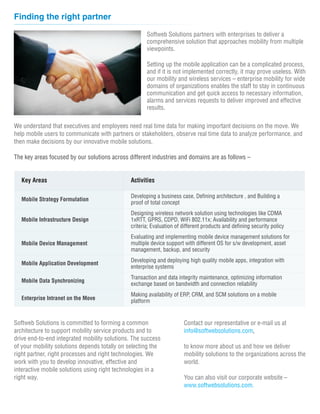 Finding the right partner

                                                      Softweb Solutions partners with enterprises to deliver a
                                                      comprehensive solution that approaches mobility from multiple
                                                      viewpoints.

                                                      Setting up the mobile application can be a complicated process,
                                                      and if it is not implemented correctly, it may prove useless. With
                                                      our mobility and wireless services – enterprise mobility for wide
                                                      domains of organizations enables the staff to stay in continuous
                                                      communication and get quick access to necessary information,
                                                      alarms and services requests to deliver improved and effective
                                                      results.

We understand that executives and employees need real time data for making important decisions on the move. We
help mobile users to communicate with partners or stakeholders, observe real time data to analyze performance, and
then make decisions by our innovative mobile solutions.

The key areas focused by our solutions across different industries and domains are as follows –


   Key Areas                                   Activities

                                               Developing a business case, Defining architecture , and Building a
   Mobile Strategy Formulation
                                               proof of total concept
                                               Designing wireless network solution using technologies like CDMA
   Mobile Infrastructure Design                1xRTT, GPRS, CDPD, WiFi 802.11x; Availability and performance
                                               criteria; Evaluation of different products and defining security policy
                                               Evaluating and implementing mobile device management solutions for
   Mobile Device Management                    multiple device support with different OS for s/w development, asset
                                               management, backup, and security
                                               Developing and deploying high quality mobile apps, integration with
   Mobile Application Development
                                               enterprise systems
                                               Transaction and data integrity maintenance, optimizing information
   Mobile Data Synchronizing
                                               exchange based on bandwidth and connection reliability
                                               Making availability of ERP, CRM, and SCM solutions on a mobile
   Enterprise Intranet on the Move             platform


Softweb Solutions is committed to forming a common                     Contact our representative or e-mail us at
architecture to support mobility service products and to               info@softwebsolutions.com,
drive end-to-end integrated mobility solutions. The success
of your mobility solutions depends totally on selecting the            to know more about us and how we deliver
right partner, right processes and right technologies. We              mobility solutions to the organizations across the
work with you to develop innovative, effective and                     world.
interactive mobile solutions using right technologies in a
right way.                                                             You can also visit our corporate website –
                                                                       www.softwebsolutions.com.
 