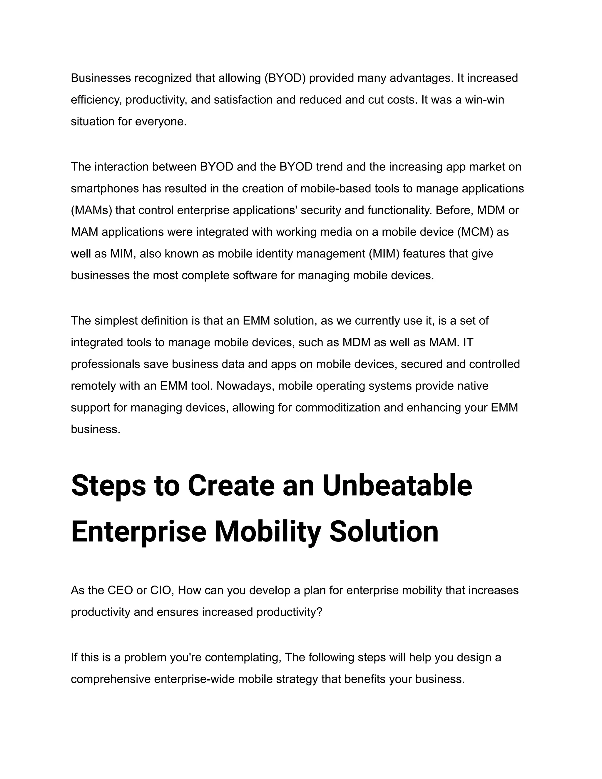 Businesses recognized that allowing (BYOD) provided many advantages. It increased
efficiency, productivity, and satisfaction and reduced and cut costs. It was a win-win
situation for everyone.
The interaction between BYOD and the BYOD trend and the increasing app market on
smartphones has resulted in the creation of mobile-based tools to manage applications
(MAMs) that control enterprise applications' security and functionality. Before, MDM or
MAM applications were integrated with working media on a mobile device (MCM) as
well as MIM, also known as mobile identity management (MIM) features that give
businesses the most complete software for managing mobile devices.
The simplest definition is that an EMM solution, as we currently use it, is a set of
integrated tools to manage mobile devices, such as MDM as well as MAM. IT
professionals save business data and apps on mobile devices, secured and controlled
remotely with an EMM tool. Nowadays, mobile operating systems provide native
support for managing devices, allowing for commoditization and enhancing your EMM
business.
Steps to Create an Unbeatable
Enterprise Mobility Solution
As the CEO or CIO, How can you develop a plan for enterprise mobility that increases
productivity and ensures increased productivity?
If this is a problem you're contemplating, The following steps will help you design a
comprehensive enterprise-wide mobile strategy that benefits your business.
 